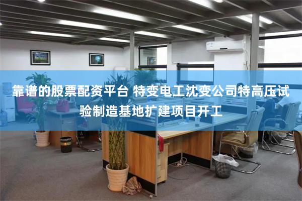 靠谱的股票配资平台 特变电工沈变公司特高压试验制造基地扩建项目开工