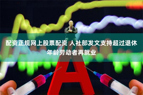 配资正规网上股票配资 人社部发文支持超过退休年龄劳动者再就业