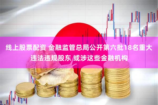 线上股票配资 金融监管总局公开第六批18名重大违法违规股东 或涉这些金融机构