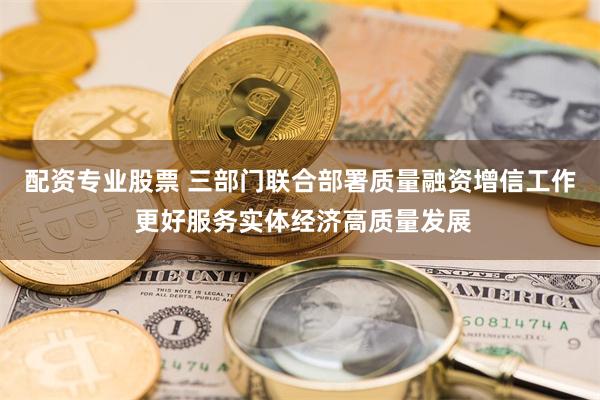 配资专业股票 三部门联合部署质量融资增信工作 更好服务实体经济高质量发展