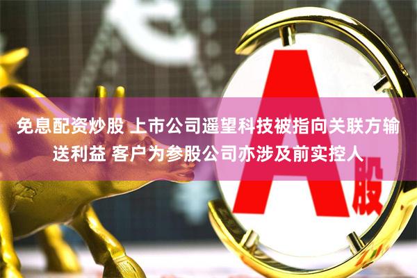 免息配资炒股 上市公司遥望科技被指向关联方输送利益 客户为参股公司亦涉及前实控人