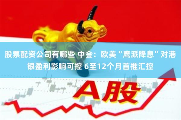 股票配资公司有哪些 中金：欧美“鹰派降息”对港银盈利影响可控 6至12个月首推汇控