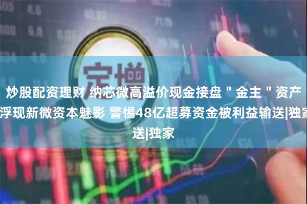 炒股配资理财 纳芯微高溢价现金接盘＂金主＂资产?浮现新微资本魅影 警惕48亿超募资金被利益输送|独家