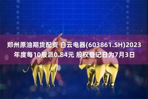 郑州原油期货配资 白云电器(603861.SH)2023年度每10股派0.84元 股权登记日为7月3日