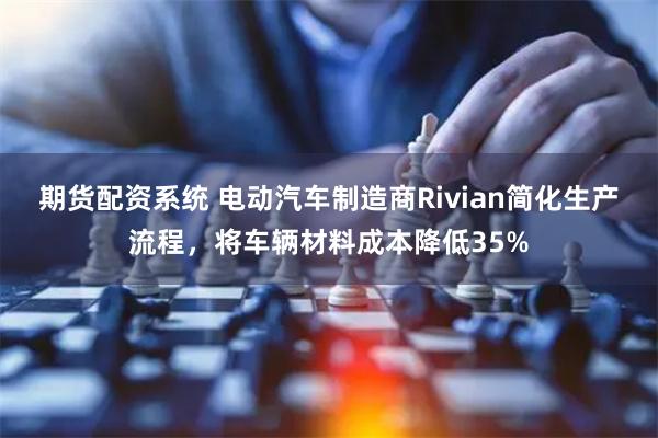 期货配资系统 电动汽车制造商Rivian简化生产流程，将车辆材料成本降低35%