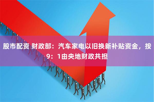 股市配资 财政部：汽车家电以旧换新补贴资金，按9：1由央地财政共担