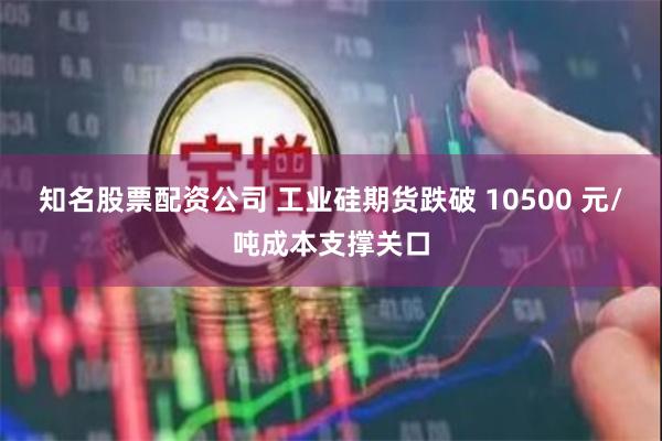 知名股票配资公司 工业硅期货跌破 10500 元/吨成本支撑关口