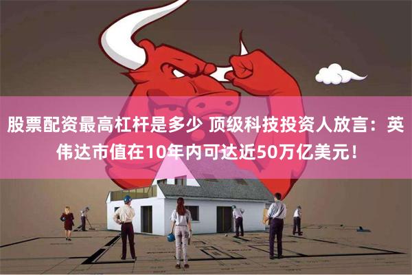 股票配资最高杠杆是多少 顶级科技投资人放言：英伟达市值在10年内可达近50万亿美元！