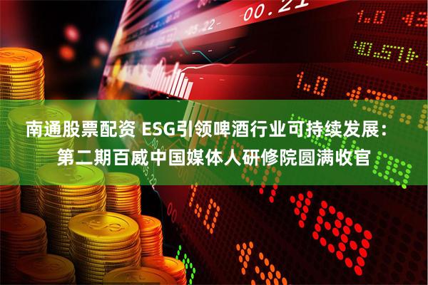 南通股票配资 ESG引领啤酒行业可持续发展： 第二期百威中国媒体人研修院圆满收官