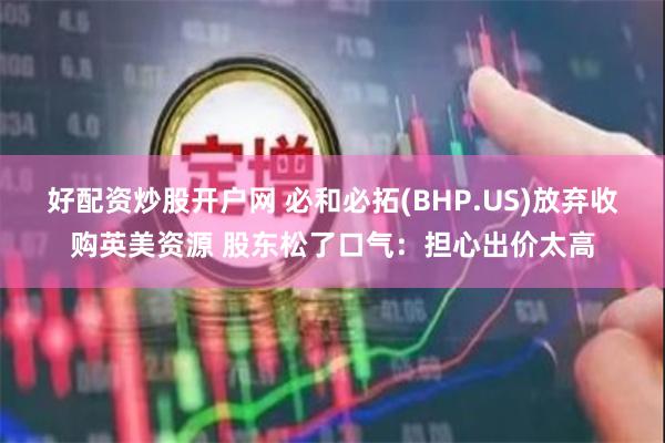 好配资炒股开户网 必和必拓(BHP.US)放弃收购英美资源 股东松了口气：担心出价太高