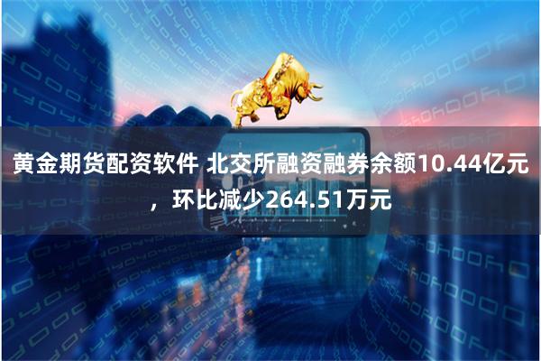 黄金期货配资软件 北交所融资融券余额10.44亿元，环比减少264.51万元