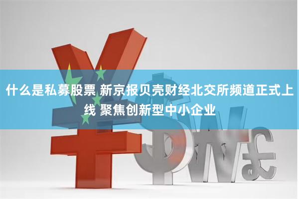 什么是私募股票 新京报贝壳财经北交所频道正式上线 聚焦创新型中小企业