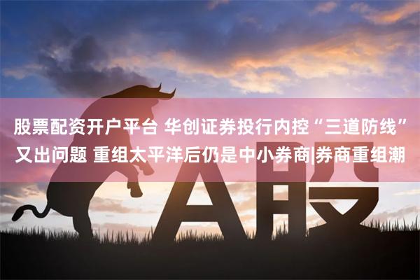 股票配资开户平台 华创证券投行内控“三道防线”又出问题 重组太平洋后仍是中小券商|券商重组潮