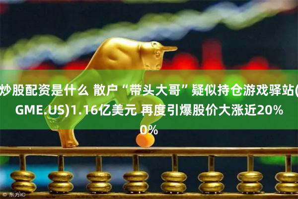 炒股配资是什么 散户“带头大哥”疑似持仓游戏驿站(GME.US)1.16亿美元 再度引爆股价大涨近20%