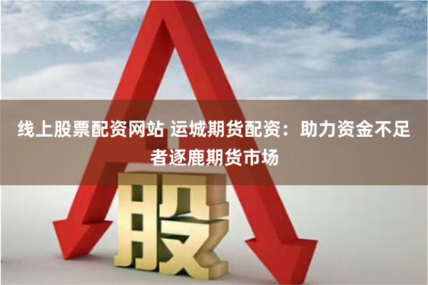 线上股票配资网站 运城期货配资：助力资金不足者逐鹿期货市场