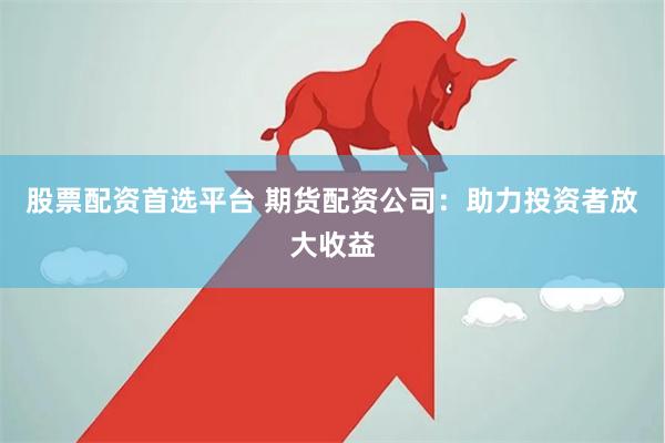 股票配资首选平台 期货配资公司：助力投资者放大收益