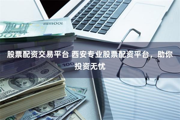 股票配资交易平台 西安专业股票配资平台，助你投资无忧