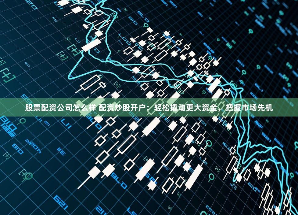 股票配资公司怎么样 配资炒股开户：轻松撬动更大资金，把握市场先机