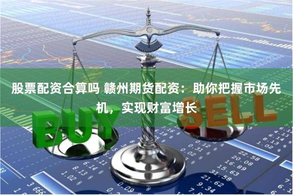 股票配资合算吗 赣州期货配资：助你把握市场先机，实现财富增长