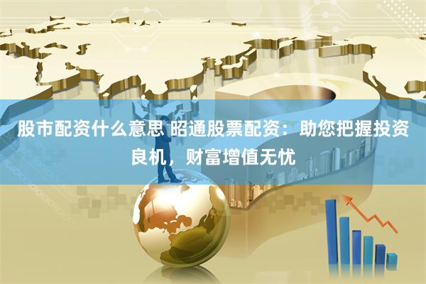 股市配资什么意思 昭通股票配资：助您把握投资良机，财富增值无忧
