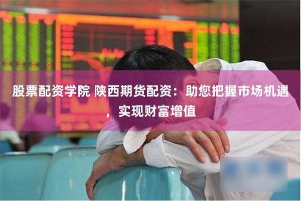 股票配资学院 陕西期货配资：助您把握市场机遇，实现财富增值