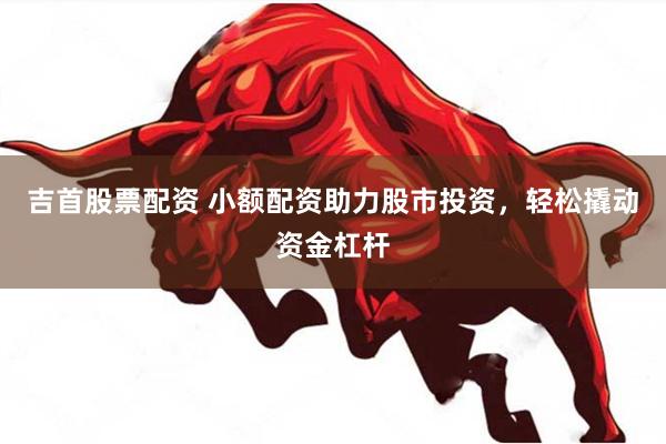 吉首股票配资 小额配资助力股市投资，轻松撬动资金杠杆