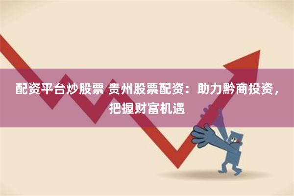 配资平台炒股票 贵州股票配资：助力黔商投资，把握财富机遇