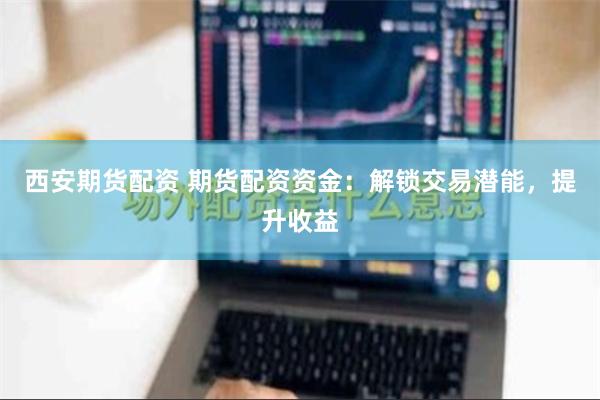 西安期货配资 期货配资资金：解锁交易潜能，提升收益