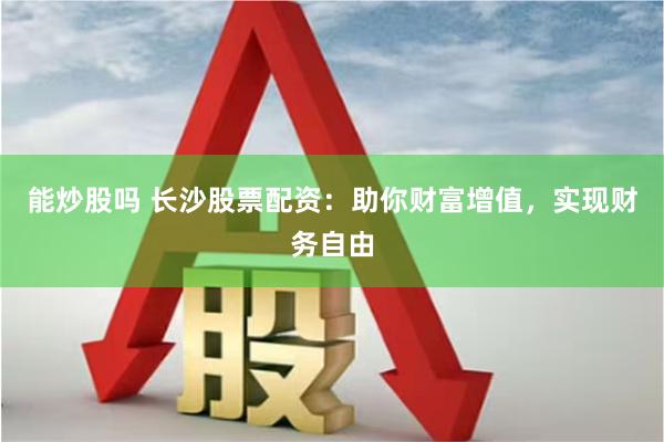 能炒股吗 长沙股票配资：助你财富增值，实现财务自由