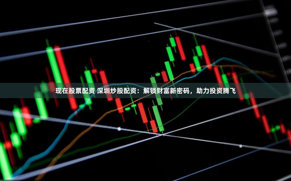 现在股票配资 深圳炒股配资：解锁财富新密码，助力投资腾飞