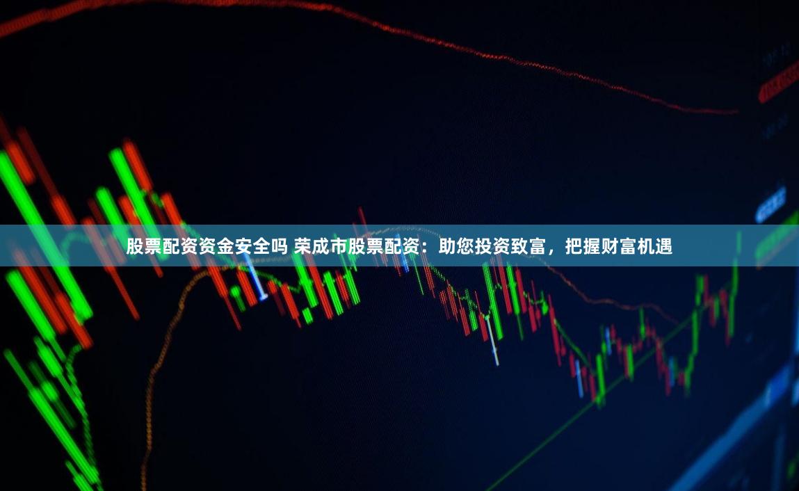 股票配资资金安全吗 荣成市股票配资：助您投资致富，把握财富机遇
