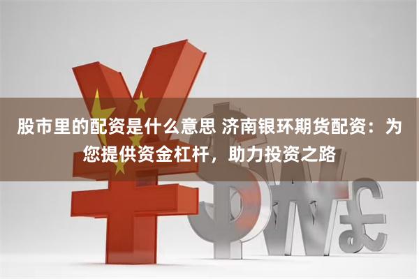 股市里的配资是什么意思 济南银环期货配资:为您提供资金杠杆,助力投资之路