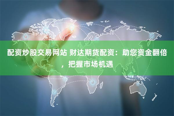 配资炒股交易网站 财达期货配资:助您资金翻倍,把握市场机遇