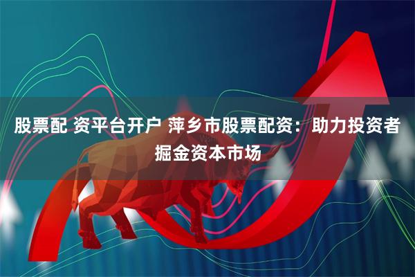 股票配 资平台开户 萍乡市股票配资：助力投资者掘金资本市场