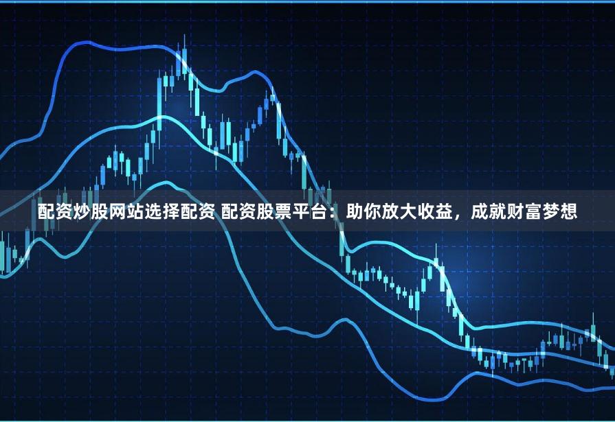 配资炒股网站选择配资 配资股票平台:助你放大收益,成就财富梦想