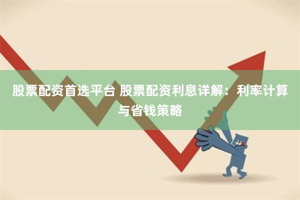 股票配资首选平台 股票配资利息详解：利率计算与省钱策略