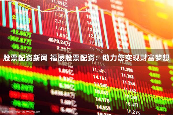 股票配资新闻 福辰股票配资：助力您实现财富梦想