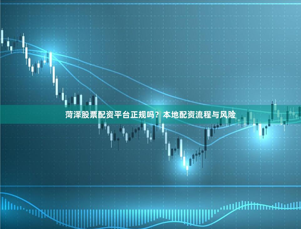 菏泽股票配资平台正规吗？本地配资流程与风险